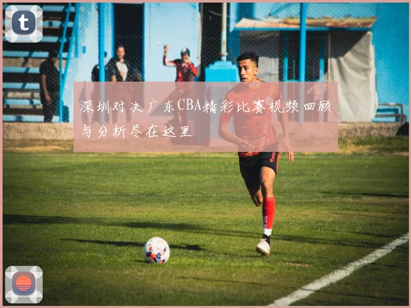 深圳对决广东CBA精彩比赛视频回顾与分析尽在这里