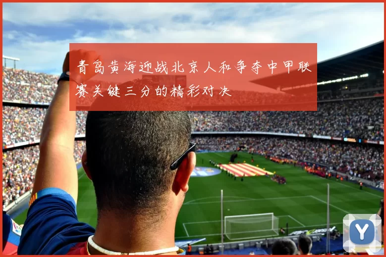 青岛黄海迎战北京人和争夺中甲联赛关键三分的精彩对决