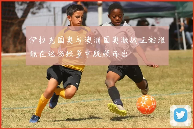 伊拉克国奥与澳洲国奥激战正酣谁能在这场较量中脱颖而出