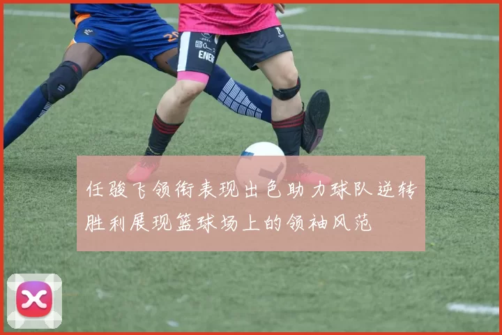 任骏飞领衔表现出色助力球队逆转胜利展现篮球场上的领袖风范