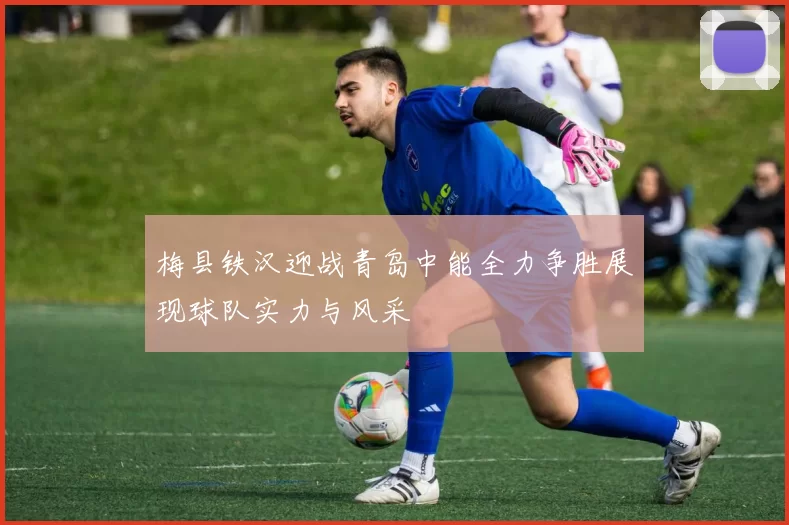 梅县铁汉迎战青岛中能全力争胜展现球队实力与风采