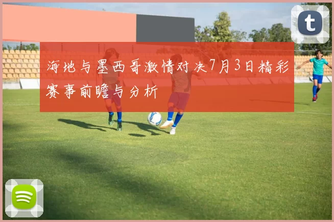 海地与墨西哥激情对决7月3日精彩赛事前瞻与分析