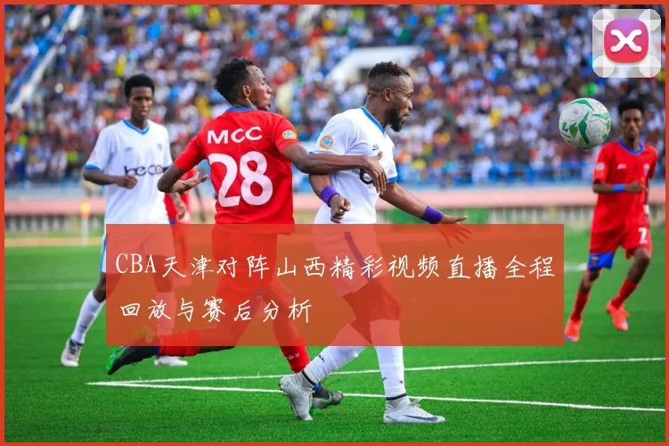 CBA天津对阵山西精彩视频直播全程回放与赛后分析