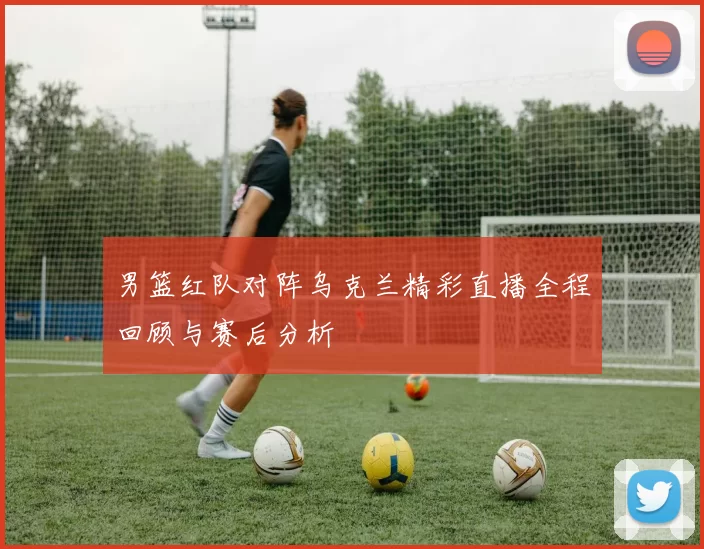 男篮红队对阵乌克兰精彩直播全程回顾与赛后分析