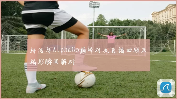 柯洁与AlphaGo巅峰对决直播回顾及精彩瞬间解析