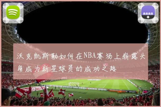 沃克凯斯勒如何在NBA赛场上崭露头角成为新星球员的成功之路