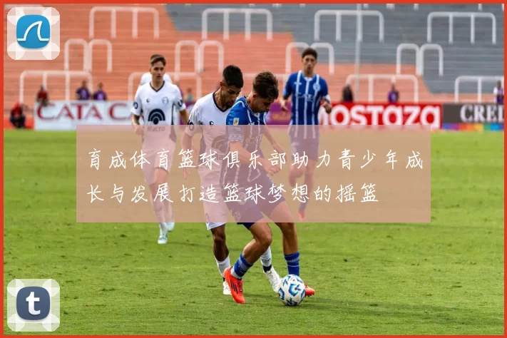 育成体育篮球俱乐部助力青少年成长与发展打造篮球梦想的摇篮