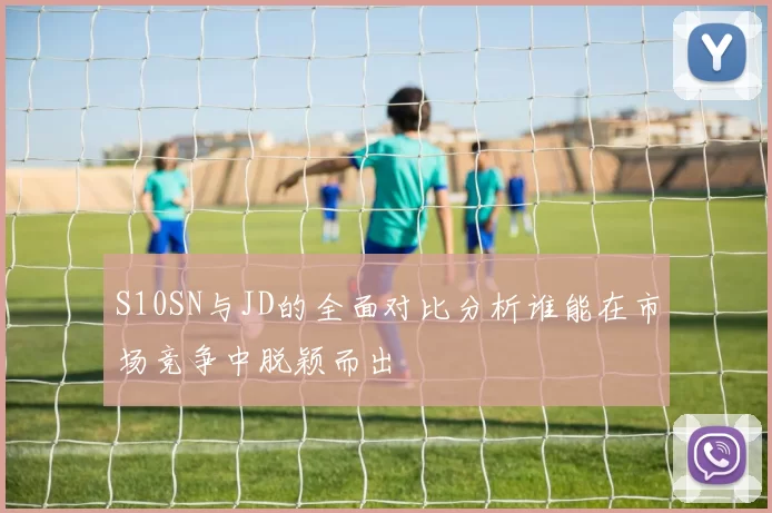 S10SN与JD的全面对比分析谁能在市场竞争中脱颖而出