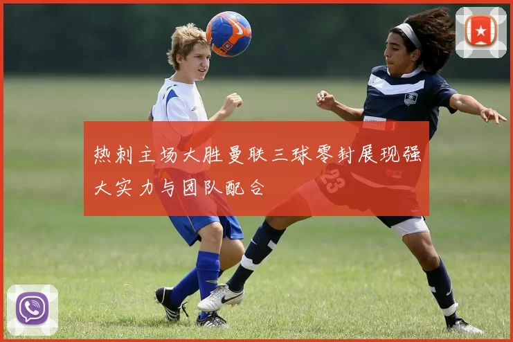 热刺主场大胜曼联三球零封展现强大实力与团队配合