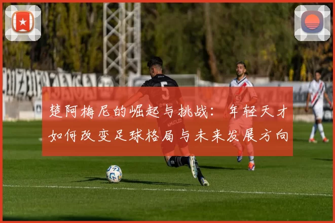 楚阿梅尼的崛起与挑战：年轻天才如何改变足球格局与未来发展方向