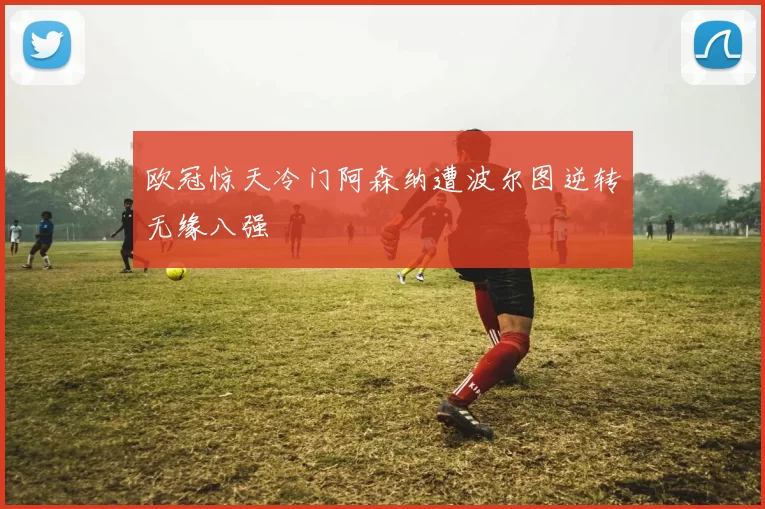 欧冠惊天冷门阿森纳遭波尔图逆转无缘八强