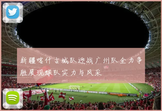 新疆喀什古城队迎战广州队全力争胜展现球队实力与风采